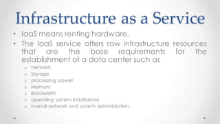 Infrastructure as a Service
• IaaS means renting hardware.
• The IaaS service offers raw infrastructure resources
that are the base requirements for the
establishment of a data center such as
o Network
o Storage
o processing power
o Memory
o Bandwidth
o operating system installations
o overall network and system administration.
 