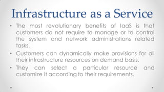 Infrastructure as a Service
• The most revolutionary benefits of IaaS is that
customers do not require to manage or to control
the system and network administrations related
tasks.
• Customers can dynamically make provisions for all
their infrastructure resources on demand basis.
• They can select a particular resource and
customize it according to their requirements.
 