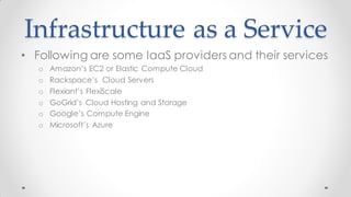 Infrastructure as a Service
• Following are some IaaS providers and their services
o Amazon’s EC2 or Elastic Compute Cloud
o Rackspace’s Cloud Servers
o Flexiant’s FlexiScale
o GoGrid’s Cloud Hosting and Storage
o Google’s Compute Engine
o Microsoft’s Azure
 