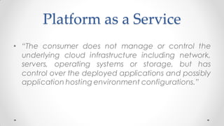 Platform as a Service
• “The consumer does not manage or control the
underlying cloud infrastructure including network,
servers, operating systems or storage, but has
control over the deployed applications and possibly
application hosting environment configurations.”
 