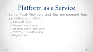 Platform as a Service
• Some PaaS Providers and the environment they
provide are as follows
o Microsoft’s Azure
o Google’s App Engine
o Salesforce.com’s force.com
o VM Ware’s cloud foundary
o Engine Yard
 