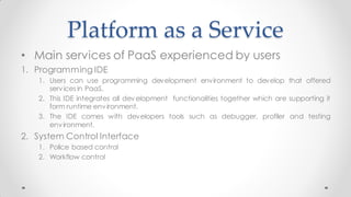 Platform as a Service
• Main services of PaaS experienced by users
1. Programming IDE
1. Users can use programming development environment to develop that offered
servicesin PaaS.
2. This IDE integrates all development functionalities together which are supporting it
form runtime environment.
3. The IDE comes with developers tools such as debugger, profiler and testing
environment.
2. System Control Interface
1. Police based control
2. Workflow control
 