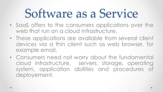 Software as a Service
• SaaS offers to the consumers applications over the
web that run on a cloud infrastructure.
• These applications are available from several client
devices via a thin client such as web browser, for
example email.
• Consumers need not worry about the fundamental
cloud infrastructure, servers, storage, operating
system, application abilities and procedures of
deployement.
 