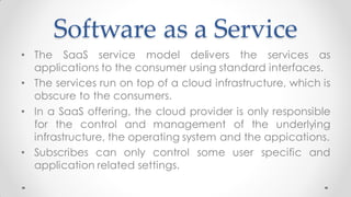 Software as a Service
• The SaaS service model delivers the services as
applications to the consumer using standard interfaces.
• The services run on top of a cloud infrastructure, which is
obscure to the consumers.
• In a SaaS offering, the cloud provider is only responsible
for the control and management of the underlying
infrastructure, the operating system and the appications.
• Subscribes can only control some user specific and
application related settings.
 