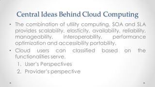 Central Ideas Behind Cloud Computing
• The combination of utility computing, SOA and SLA
provides scalability, elasticity, availability, reliability,
manageability, interoperability, performance
optimization and accessibility portability.
• Cloud users can classified based on the
functionalities serve.
1. User’s Perspectives
2. Provider’s perspective
 