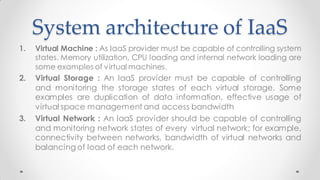 System architecture of IaaS
1. Virtual Machine : As IaaS provider must be capable of controlling system
states. Memory utilization, CPU loading and internal network loading are
some examples of virtual machines.
2. Virtual Storage : An IaaS provider must be capable of controlling
and monitoring the storage states of each virtual storage. Some
examples are duplication of data information, effective usage of
virtual space management and access bandwidth
3. Virtual Network : An IaaS provider should be capable of controlling
and monitoring network states of every virtual network; for example,
connectivity between networks, bandwidth of virtual networks and
balancing of load of each network.
 