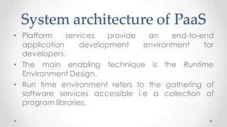 System architecture of PaaS
• Platform services provide an end-to-end
application development environment for
developers.
• The main enabling technique is the Runtime
Environment Design.
• Run time environment refers to the gathering of
software services accessible i.e a collection of
program libraries.
 