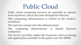 Public Cloud
Public cloud computing services are available to anyone,
from anywhere, and at any time through the Internet.
This computing infrastructure is hosted at the vendor’s
workplace.
The end user cannot view the infrastructure.
The computing infrastructure is shared between
companies.
The Service provider makes the resources such as storage
and applications available to the public over the WWW.
 