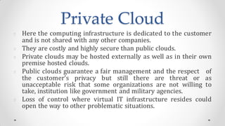 Private Cloud
Here the computing infrastructure is dedicated to the customer
and is not shared with any other companies.
They are costly and highly secure than public clouds.
Private clouds may be hosted externally as well as in their own
premise hosted clouds.
Public clouds guarantee a fair management and the respect of
the customer’s privacy but still there are threat or as
unacceptable risk that some organizations are not willing to
take, institution like government and military agencies.
Loss of control where virtual IT infrastructure resides could
open the way to other problematic situations.
 