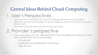 Central Ideas Behind Cloud Computing
1. User’s Perspectives
o Users are more interested in the “service” they get rather than how the get it.
o Their only concern is the quality of service, because they do not own any physical
infrastructure
o they want to pay for only as much as they haveused.
2. Provider’s perspective
o Cloud provides use the following three main enabling techniques to help
users benefit from cloud computing.
• Virtualization
• Parallelized and distributed computing
• Web Service
 