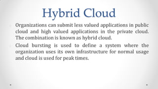 Hybrid Cloud
Organizations can submit less valued applications in public
cloud and high valued applications in the private cloud.
The combination is known as hybrid cloud.
Cloud bursting is used to define a system where the
organization uses its own infrastructure for normal usage
and cloud is used for peak times.
 