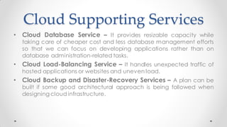 Cloud Supporting Services
• Cloud Database Service – It provides resizable capacity while
taking care of cheaper cost and less database management efforts
so that we can focus on developing applications rather than on
database administration-related tasks.
• Cloud Load-Balancing Service – It handles unexpected traffic of
hosted applications or websites and uneven load.
• Cloud Backup and Disaster-Recovery Services – A plan can be
built if some good architectural approach is being followed when
designing cloud infrastructure.
 