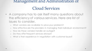 Management and Administration of
Cloud Services
• A company has to ask itself many questions about
the efficiency of various services. Here are list of
issues to consider.
o What vendors are available to solve your problem?
o How effective are the providers in managing their individual environment?
o How do these vendors handle an outage?
o Do they offer frequent services always?
o What is their experience in negotiation with customer issues?
 