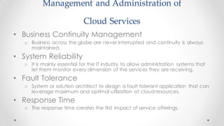 Management and Administration of
Cloud Services
• Business Continuity Management
o Business across the globe are never interrupted and continuity is always
maintained.
• System Reliability
o It is mainly essential for the IT industry to allow administration systems that
let them monitor every dimension of the services they are receiving.
• Fault Tolerance
o System or solution architect to design a fault tolerant application that can
leverage maximum and optimal utilization of cloud resources.
• Response Time
o The response time creates the first impact of service offerings.
 
