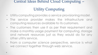 Central Ideas Behind Cloud Computing –
Utility Computing
• Utility computing provides a service provisioning model.
• The service provider makes the infrastructure and
computing resources available to its customers.
• The customers then use it as per their requirement and
make a monthly usage payment for computing, storage
and network resources just as they would do for any
other utility service.
• From a computer science perspective, service is what
we connect together through web service.
 