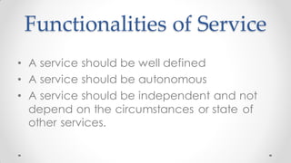 Functionalities of Service
• A service should be well defined
• A service should be autonomous
• A service should be independent and not
depend on the circumstances or state of
other services.
 