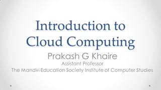 Introduction to
Cloud Computing
Prakash G Khaire
Assistant Professor
The Mandvi Education Society Institute of Computer Studies
 