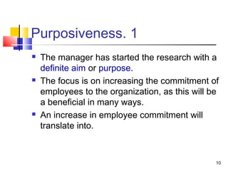 10
1.Purposiveness
 The manager has started the research with a
definite aim or purpose.
 The focus is on increasing the commitment of
employees to the organization, as this will be
a beneficial in many ways.
 An increase in employee commitment will
translate into.
 