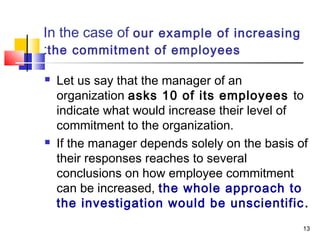 13
In the case of our example of increasing
the commitment of employees:
 Let us say that the manager of an
organization asks 10 of its employees to
indicate what would increase their level of
commitment to the organization.
 If the manager depends solely on the basis of
their responses reaches to several
conclusions on how employee commitment
can be increased, the whole approach to
the investigation would be unscientific.
 