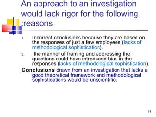 14
An approach to an investigation
would lack rigor for the following
reasons:
1. Incorrect conclusions because they are based on
the responses of just a few employees (lacks of
methodological sophistication).
2. the manner of framing and addressing the
questions could have introduced bias in the
responses (lacks of methodological sophistication).
Conclusions drawn from an investigation that lacks a
good theoretical framework and methodological
sophistications would be unscientific.
 