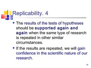 16
4.Replicability
 The results of the tests of hypotheses
should be supported again and
again when the same type of research
is repeated in other similar
circumstances.
 If the results are repeated, we will gain
confidence in the scientific nature of our
research.
 