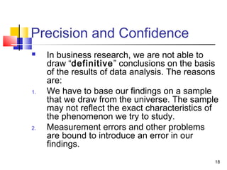 18
Precision and Confidence
 In business research, we are not able to
draw “definitive” conclusions on the basis
of the results of data analysis. The reasons
are:
1. We have to base our findings on a sample
that we draw from the universe. The sample
may not reflect the exact characteristics of
the phenomenon we try to study.
2. Measurement errors and other problems
are bound to introduce an error in our
findings.
 
