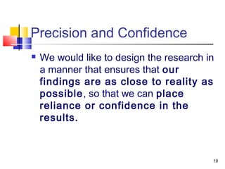 19
Precision and Confidence
 We would like to design the research in
a manner that ensures that our
findings are as close to reality as
possible, so that we can place
reliance or confidence in the
results.
 