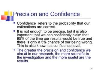 20
Precision and Confidence
 Confidence refers to the probability that our
estimations are correct.
 It is not enough to be precise, but it is also
important that we can confidently claim that
95% of the time our results would be true and
there is only a 5% chance of our being wrong.
This is also known as confidence level.
 The greater the precision and confidence we
aim at in our research, the more scientific is
the investigation and the more useful are the
results.
 