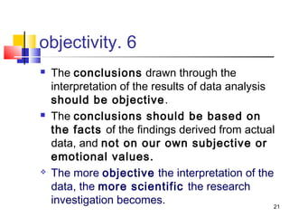 21
6.objectivity
 The conclusions drawn through the
interpretation of the results of data analysis
should be objective.
 The conclusions should be based on
the facts of the findings derived from actual
data, and not on our own subjective or
emotional values.
 The more objective the interpretation of the
data, the more scientific the research
investigation becomes.
 
