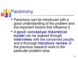 24
Parsimony
 Parsimony can be introduced with a
good understanding of the problem and
the important factors that influence it.
 A good conceptual theoretical
model can be realized through
interviews with the concerned people,
and a thorough literature review of
the previous research work in the
particular problem area.
 