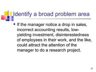 27
Identify a broad problem area
 If the manager notice a drop in sales,
incorrect accounting results, low-
yielding investment, disinterestedness
of employees in their work, and the like,
could attract the attention of the
manager to do a research project.
 