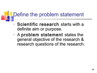 28
Define the problem statement
• Scientific research starts with a
definite aim or purpose.
• A problem statement states the
general objective of the research &
research questions of the research.
 
