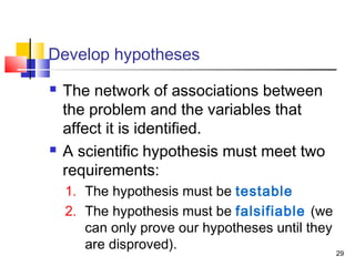 29
Develop hypotheses
 The network of associations between
the problem and the variables that
affect it is identified.
 A scientific hypothesis must meet two
requirements:
1. The hypothesis must be testable
2. The hypothesis must be falsifiable (we
can only prove our hypotheses until they
are disproved).
 