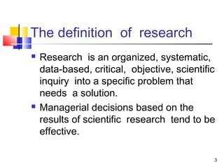 3
The definition of research
 Research is an organized, systematic,
data-based, critical, objective, scientific
inquiry into a specific problem that
needs a solution.
 Managerial decisions based on the
results of scientific research tend to be
effective.
 