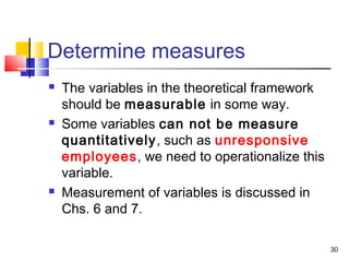 Determine measures
 The variables in the theoretical framework
should be measurable in some way.
 Some variables can not be measure
quantitatively, such as unresponsive
employees, we need to operationalize this
variable.
 Measurement of variables is discussed in
Chs. 6 and 7.
30
 