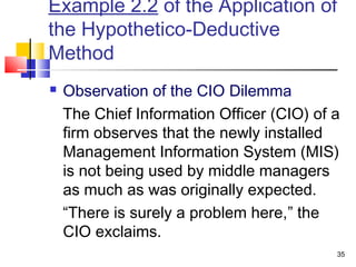 35
Example 2.2 of the Application of
the Hypothetico-Deductive
Method
 Observation of the CIO Dilemma
The Chief Information Officer (CIO) of a
firm observes that the newly installed
Management Information System (MIS)
is not being used by middle managers
as much as was originally expected.
“There is surely a problem here,” the
CIO exclaims.
 