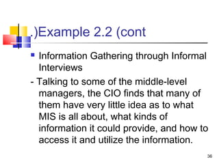 36
Example 2.2 (cont.(
 Information Gathering through Informal
Interviews
- Talking to some of the middle-level
managers, the CIO finds that many of
them have very little idea as to what
MIS is all about, what kinds of
information it could provide, and how to
access it and utilize the information.
 