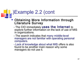 37
Example 2.2 (cont.(
 Obtaining More Information through
Literature Survey
- The CIO immediately uses the Internet to
explore further information on the lack of use of MIS
in organizations.
- The search indicates that many middle-level
managers are not familiar with operating personal
computers.
- Lack of knowledge about what MIS offers is also
found to be another main reason why some
managers do not use it.
 