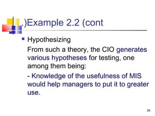 39
Example 2.2 (cont.(
 Hypothesizing
From such a theory, the CIO generates
various hypotheses for testing, one
among them being:
- Knowledge of the usefulness of MIS
would help managers to put it to greater
use.
 
