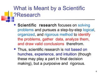 4
What is Meant by a Scientific
Research?
 Scientific research focuses on solving
problems and pursues a step-by-step logical,
organized, and rigorous method to identify
the problems, gather data, analyze them,
and draw valid conclusions therefrom.
 Thus, scientific research is not based on
hunches, experience, and intuition (though
these may play a part in final decision
making), but a purposive and rigorous.
 