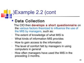 40
Example 2.2 (cont.(
 Data Collection
The CIO then develops a short questionnaire on
the various factors theorized to influence the use of
the MIS by managers, such as:
- The extent of knowledge of what MIS is
- What kinds of information MIS provides
- How to gain access to the information
- The level of comfort felt by managers in using
computers in general
- How often managers have used the MIS in the
preceding 3 months.
 