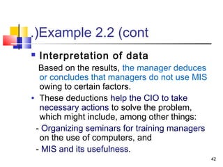 42
Example 2.2 (cont.(
 Interpretation of data
Based on the results, the manager deduces
or concludes that managers do not use MIS
owing to certain factors.
• These deductions help the CIO to take
necessary actions to solve the problem,
which might include, among other things:
- Organizing seminars for training managers
on the use of computers, and
- MIS and its usefulness.
 