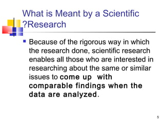 5
What is Meant by a Scientific
Research?
 Because of the rigorous way in which
the research done, scientific research
enables all those who are interested in
researching about the same or similar
issues to come up with
comparable findings when the
data are analyzed.
 