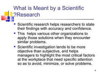 6
What is Meant by a Scientific
Research?
 Scientific research helps researchers to state
their findings with accuracy and confidence.
 This helps various other organizations to
apply those solutions when they encounter
similar problems.
 Scientific investigation tends to be more
objective than subjective, and helps
managers to highlight the most critical factors
at the workplace that need specific attention
so as to avoid, minimize, or solve problems.
 
