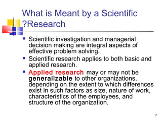 7
What is Meant by a Scientific
Research?
 Scientific investigation and managerial
decision making are integral aspects of
effective problem solving.
 Scientific research applies to both basic and
applied research.
 Applied research may or may not be
generalizable to other organizations,
depending on the extent to which differences
exist in such factors as size, nature of work,
characteristics of the employees, and
structure of the organization.
 