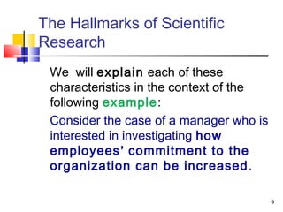 9
The Hallmarks of Scientific
Research
We will explain each of these
characteristics in the context of the
following example:
Consider the case of a manager who is
interested in investigating how
employees’ commitment to the
organization can be increased.
 