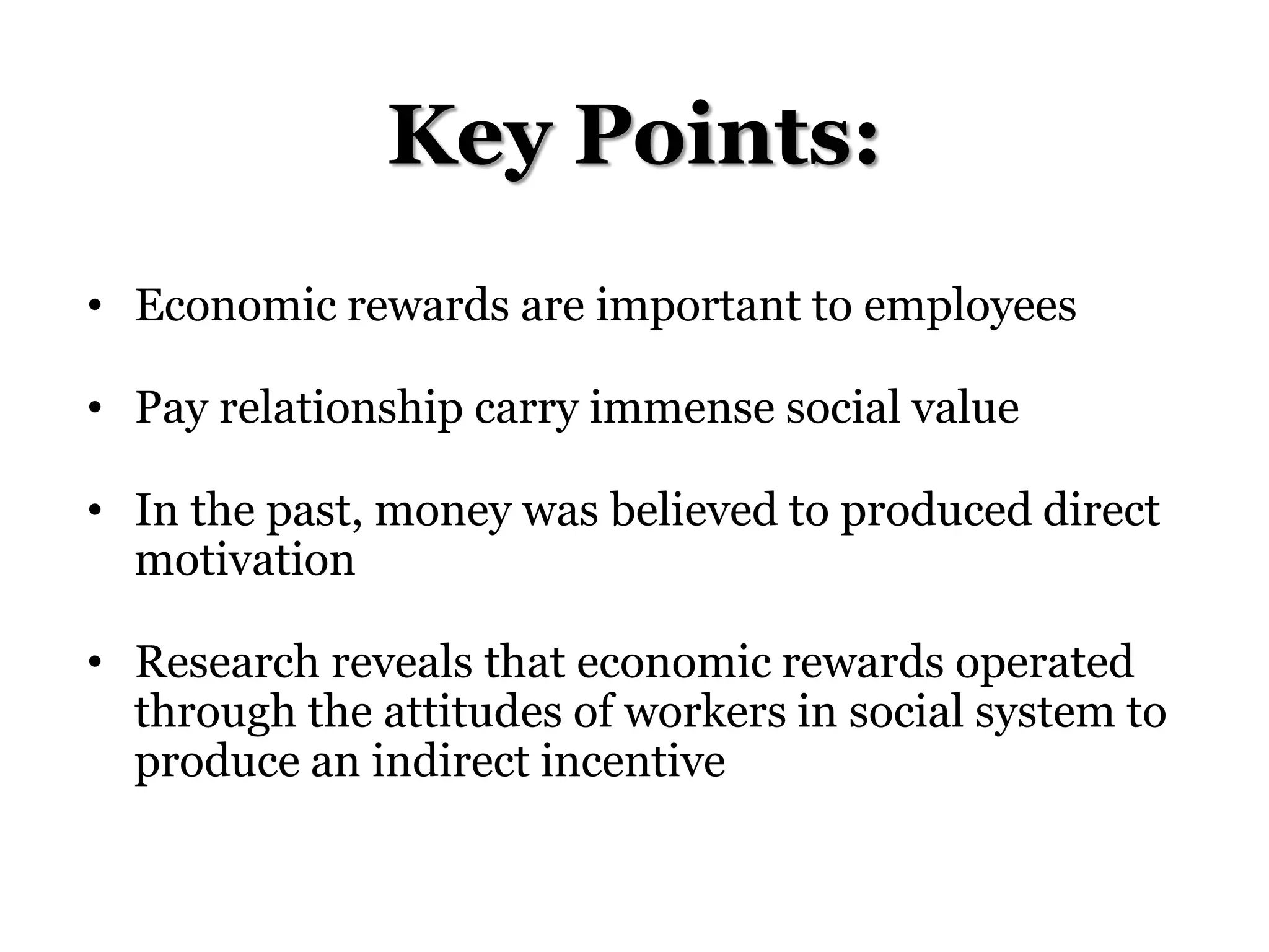 Key Points:
• Economic rewards are important to employees
• Pay relationship carry immense social value
• In the past, money was believed to produced direct
motivation
• Research reveals that economic rewards operated
through the attitudes of workers in social system to
produce an indirect incentive
 