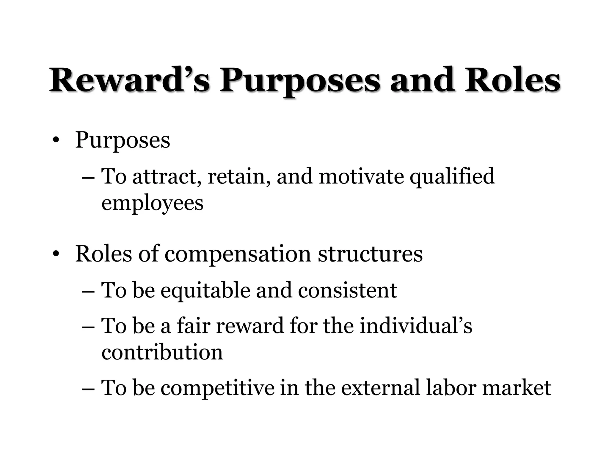 Reward’s Purposes and Roles
• Purposes
– To attract, retain, and motivate qualified
employees
• Roles of compensation structures
– To be equitable and consistent
– To be a fair reward for the individual’s
contribution
– To be competitive in the external labor market
 