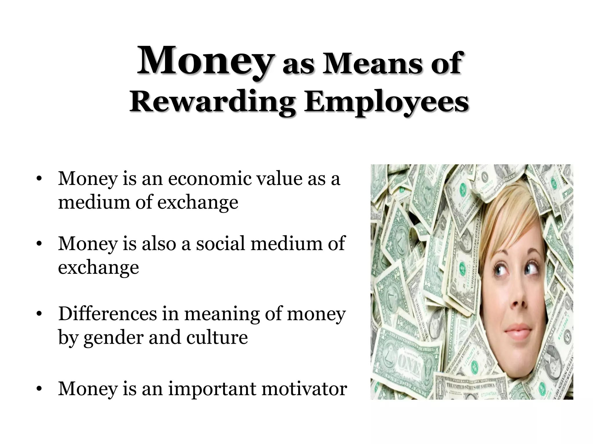 Money as Means of
Rewarding Employees
• Money is an economic value as a
medium of exchange
• Money is also a social medium of
exchange
• Differences in meaning of money
by gender and culture
• Money is an important motivator
 