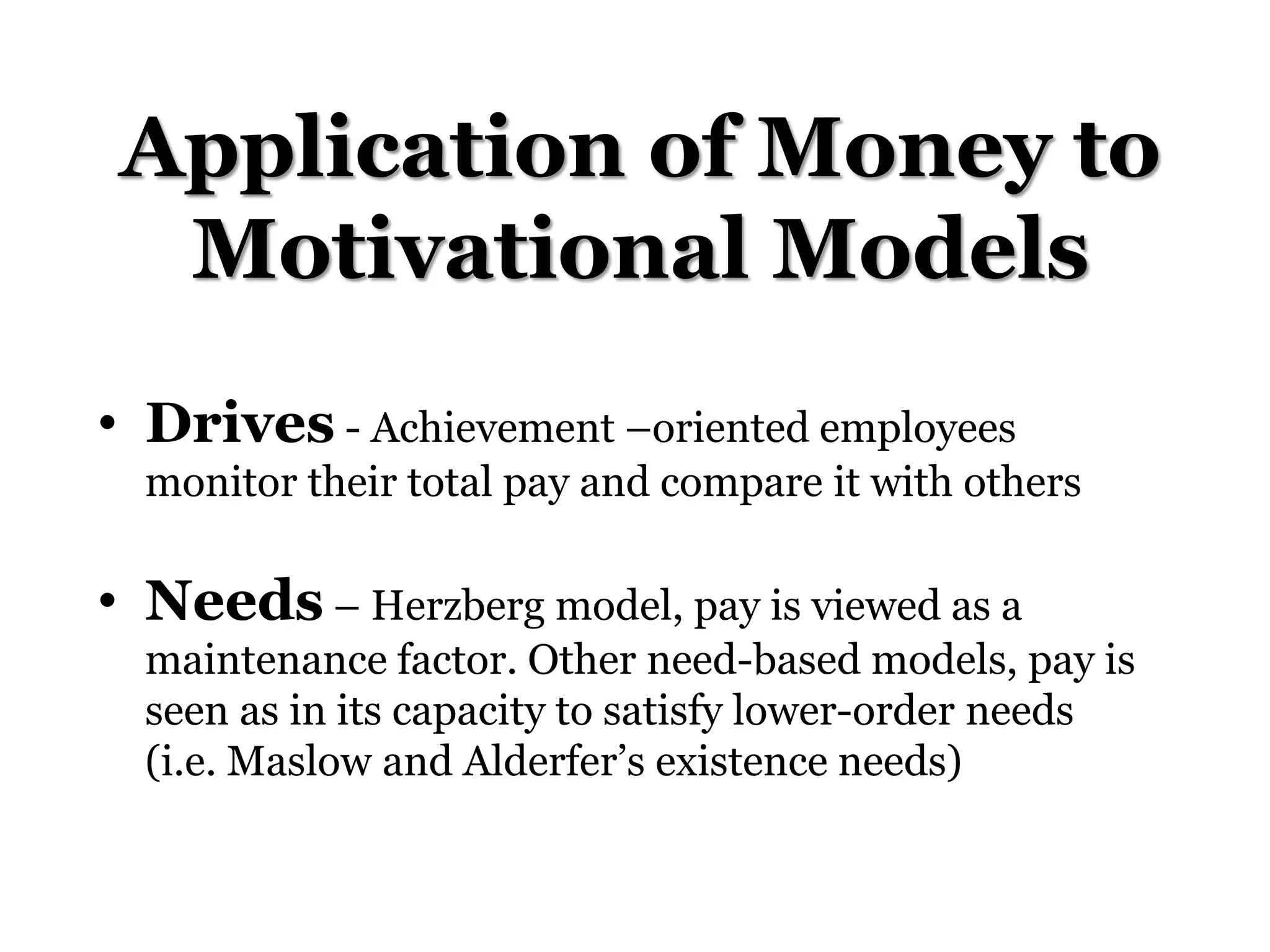 Application of Money to
Motivational Models
• Drives - Achievement –oriented employees
monitor their total pay and compare it with others
• Needs – Herzberg model, pay is viewed as a
maintenance factor. Other need-based models, pay is
seen as in its capacity to satisfy lower-order needs
(i.e. Maslow and Alderfer’s existence needs)
 